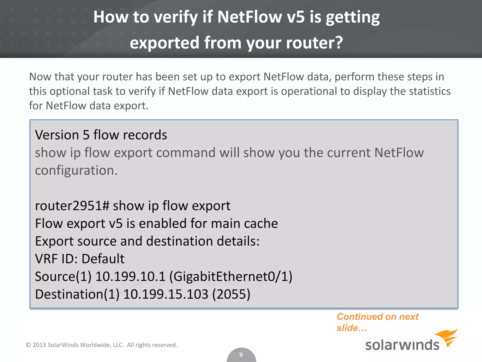 How to verify if NetFlow v5 is getting
exported from your router?
Now that your router has been set up to export NetFlow data, perform these steps in
this optional task to verify if NetFlow data export is operational to display the statistics
for NetFlow data export.

Version 5 flow records
show ip flow export command will show you the current NetFlow
configuration.
router2951# show ip flow export
Flow export v5 is enabled for main cache
Export source and destination details:
VRF ID: Default
Source(1) 10.199.10.1 (GigabitEthernet0/1)
Destination(1) 10.199.15.103 (2055)
Continued on next
slide…
© 2013 SolarWinds Worldwide, LLC. All rights reserved.
9

 
