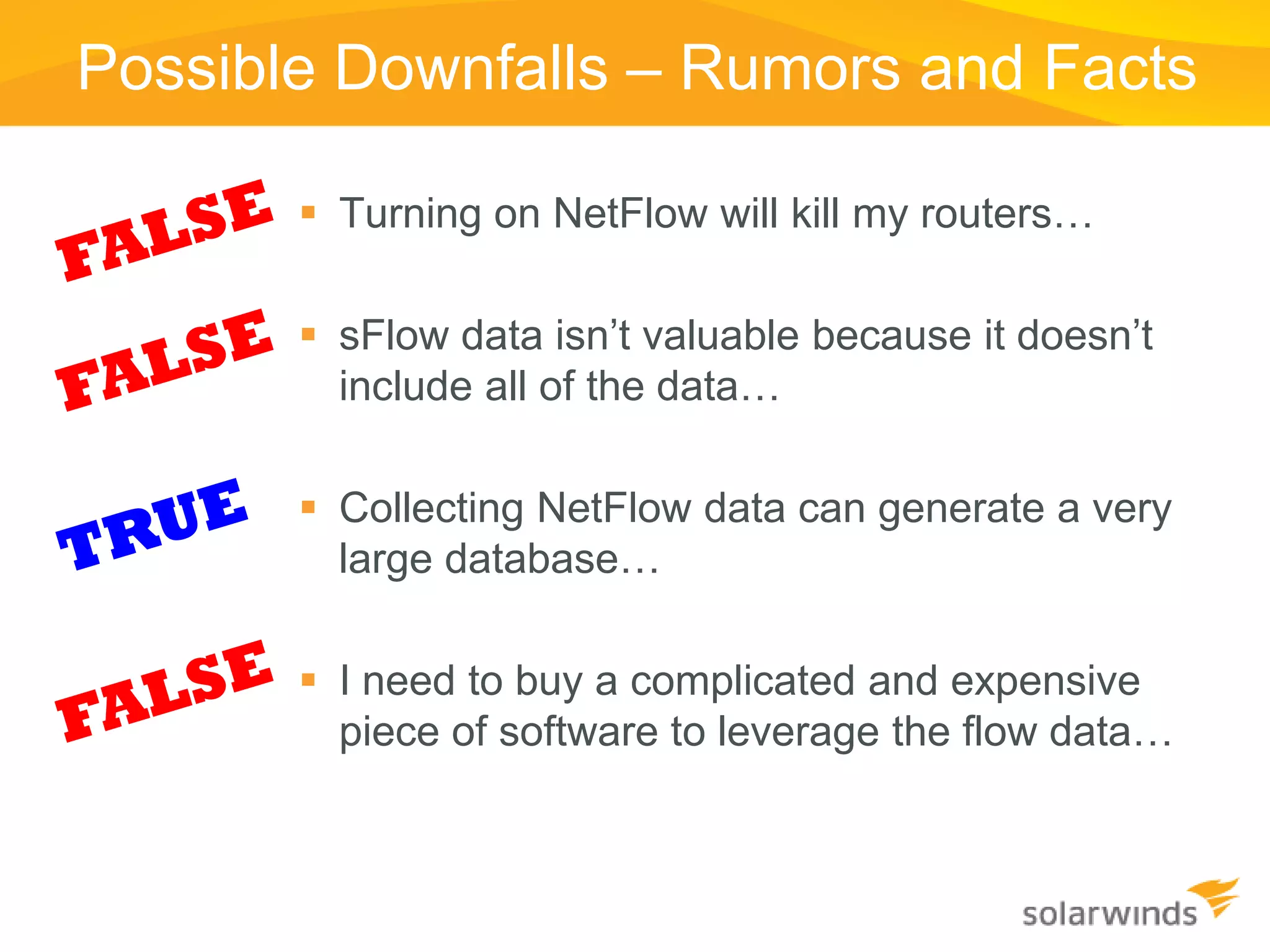 Possible Downfalls – Rumors and Facts

        Turning on NetFlow will kill my routers…

        sFlow data isn’t valuable because it doesn’t
         include all of the data…

        Collecting NetFlow data can generate a very
         large database…

        I need to buy a complicated and expensive
         piece of software to leverage the flow data…
 