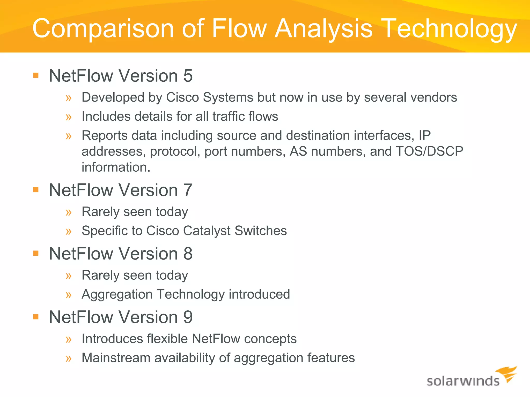 Comparison of Flow Analysis Technology
 NetFlow Version 5
   » Developed by Cisco Systems but now in use by several vendors
   » Includes details for all traffic flows
   » Reports data including source and destination interfaces, IP
     addresses, protocol, port numbers, AS numbers, and TOS/DSCP
     information.
 NetFlow Version 7
   » Rarely seen today
   » Specific to Cisco Catalyst Switches
 NetFlow Version 8
   » Rarely seen today
   » Aggregation Technology introduced
 NetFlow Version 9
   » Introduces flexible NetFlow concepts
   » Mainstream availability of aggregation features
 