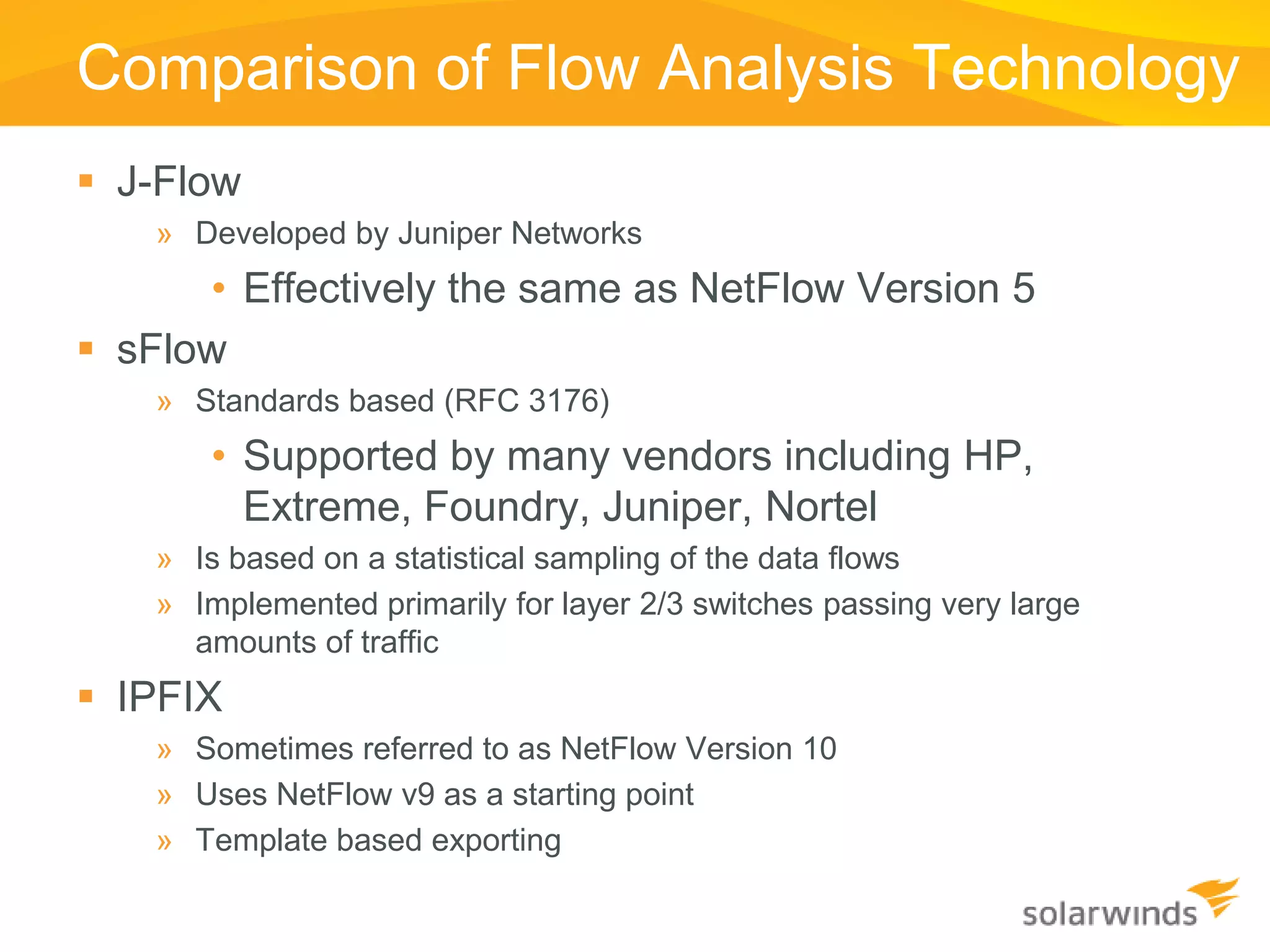 Comparison of Flow Analysis Technology
 J-Flow
    » Developed by Juniper Networks
      • Effectively the same as NetFlow Version 5
 sFlow
    » Standards based (RFC 3176)
       • Supported by many vendors including HP,
         Extreme, Foundry, Juniper, Nortel
    » Is based on a statistical sampling of the data flows
    » Implemented primarily for layer 2/3 switches passing very large
      amounts of traffic
 IPFIX
    » Sometimes referred to as NetFlow Version 10
    » Uses NetFlow v9 as a starting point
    » Template based exporting
 