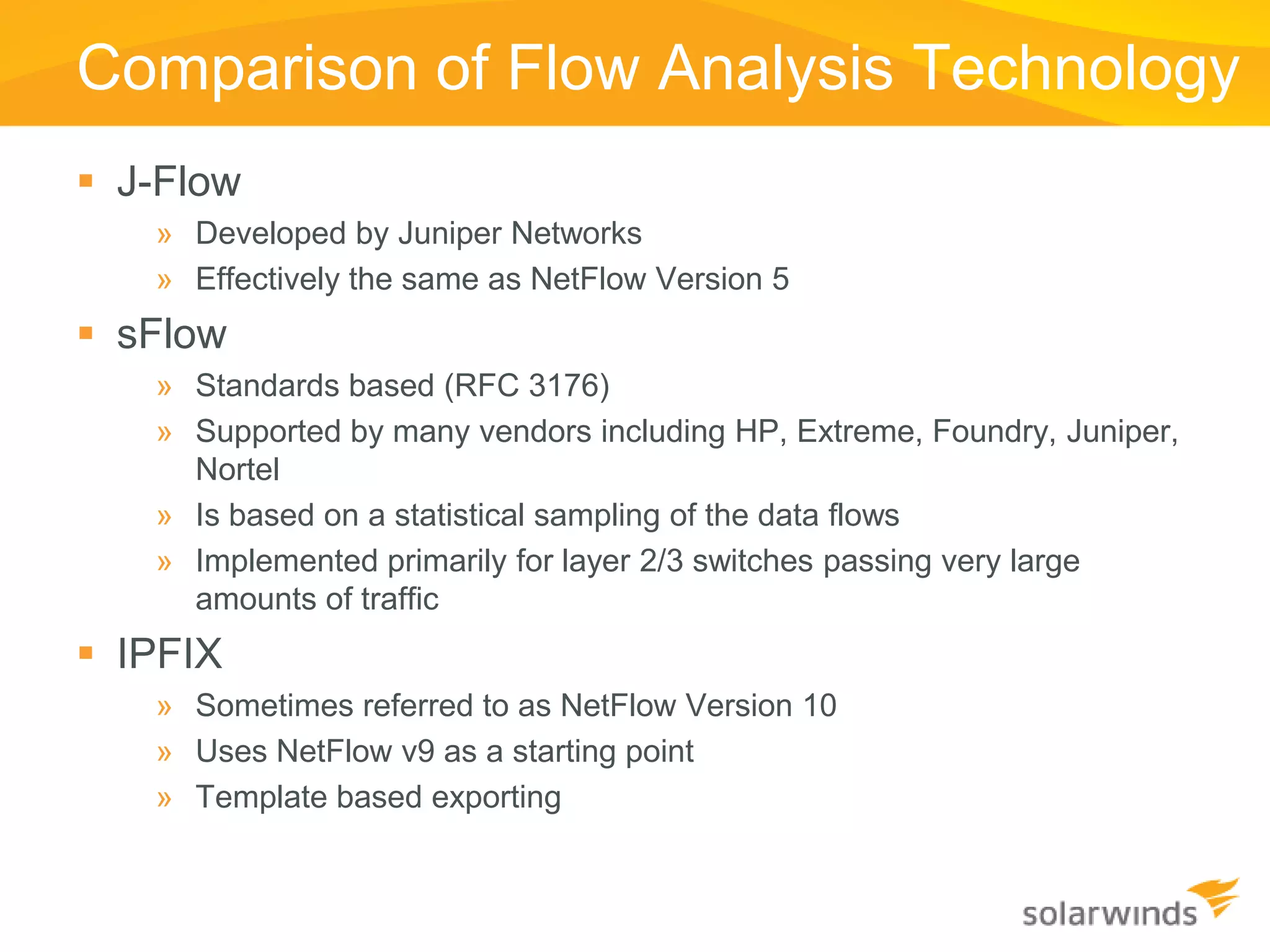 Comparison of Flow Analysis Technology
 J-Flow
   » Developed by Juniper Networks
   » Effectively the same as NetFlow Version 5
 sFlow
   » Standards based (RFC 3176)
   » Supported by many vendors including HP, Extreme, Foundry, Juniper,
     Nortel
   » Is based on a statistical sampling of the data flows
   » Implemented primarily for layer 2/3 switches passing very large
     amounts of traffic
 IPFIX
   » Sometimes referred to as NetFlow Version 10
   » Uses NetFlow v9 as a starting point
   » Template based exporting
 