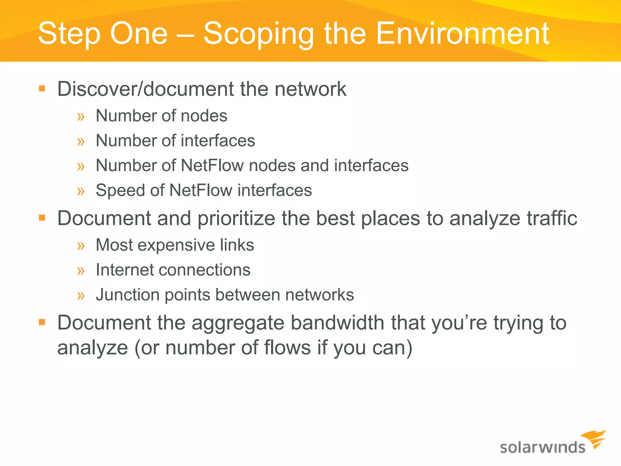 Step One – Scoping the Environment
 Discover/document the network
    »   Number of nodes
    »   Number of interfaces
    »   Number of NetFlow nodes and interfaces
    »   Speed of NetFlow interfaces
 Document and prioritize the best places to analyze traffic
    » Most expensive links
    » Internet connections
    » Junction points between networks
 Document the aggregate bandwidth that you’re trying to
  analyze (or number of flows if you can)
 