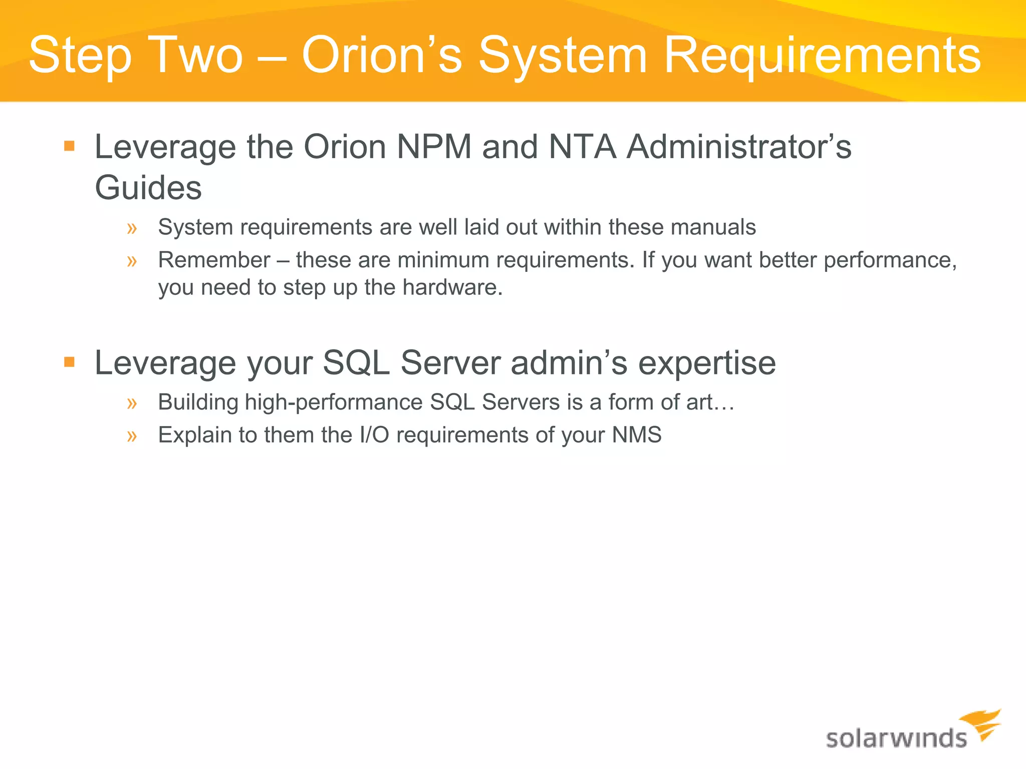 Step Two – Orion’s System Requirements
  Leverage the Orion NPM and NTA Administrator’s
   Guides
    » System requirements are well laid out within these manuals
    » Remember – these are minimum requirements. If you want better performance,
      you need to step up the hardware.


  Leverage your SQL Server admin’s expertise
    » Building high-performance SQL Servers is a form of art…
    » Explain to them the I/O requirements of your NMS
 