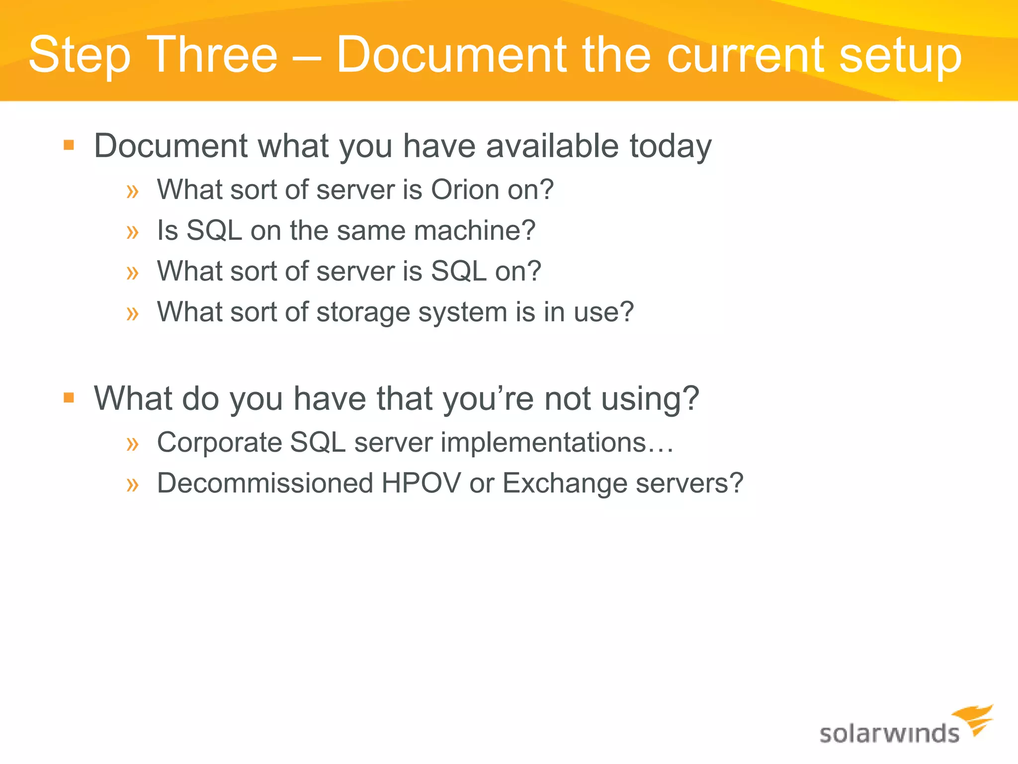 Step Three – Document the current setup
  Document what you have available today
     »   What sort of server is Orion on?
     »   Is SQL on the same machine?
     »   What sort of server is SQL on?
     »   What sort of storage system is in use?


  What do you have that you’re not using?
     » Corporate SQL server implementations…
     » Decommissioned HPOV or Exchange servers?
 