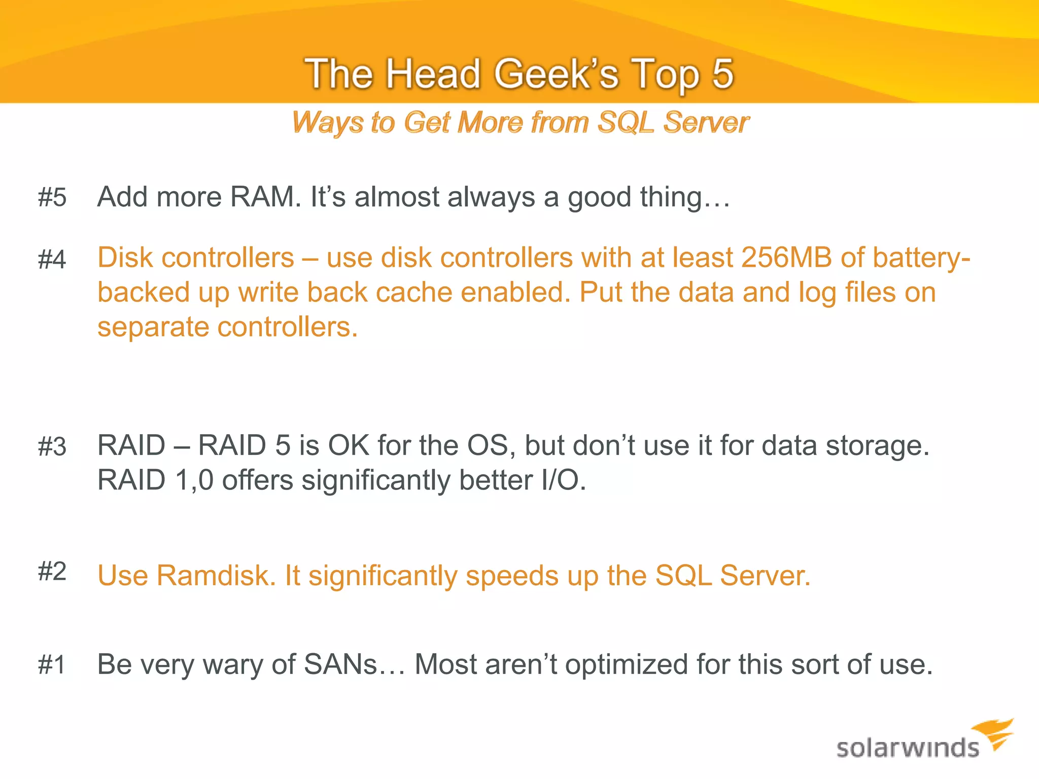 #5   Add more RAM. It’s almost always a good thing…

#4   Disk controllers – use disk controllers with at least 256MB of battery-
     backed up write back cache enabled. Put the data and log files on
     separate controllers.



#3   RAID – RAID 5 is OK for the OS, but don’t use it for data storage.
     RAID 1,0 offers significantly better I/O.


#2   Use Ramdisk. It significantly speeds up the SQL Server.


#1   Be very wary of SANs… Most aren’t optimized for this sort of use.
 