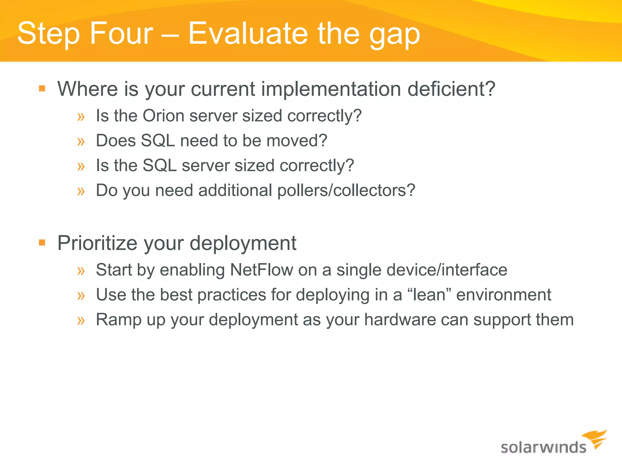 Step Four – Evaluate the gap
  Where is your current implementation deficient?
     »   Is the Orion server sized correctly?
     »   Does SQL need to be moved?
     »   Is the SQL server sized correctly?
     »   Do you need additional pollers/collectors?


  Prioritize your deployment
     » Start by enabling NetFlow on a single device/interface
     » Use the best practices for deploying in a “lean” environment
     » Ramp up your deployment as your hardware can support them
 