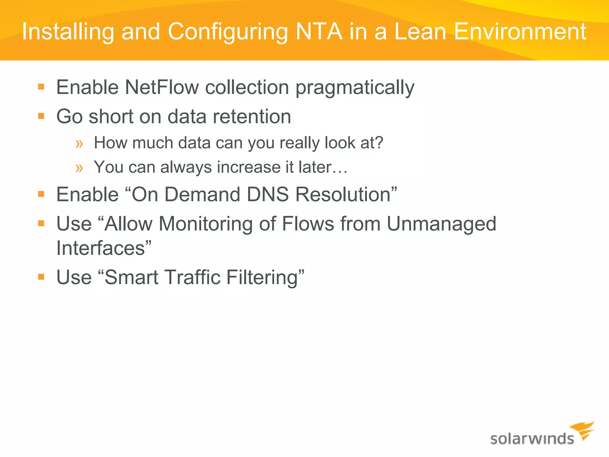 Installing and Configuring NTA in a Lean Environment

  Enable NetFlow collection pragmatically
  Go short on data retention
     » How much data can you really look at?
     » You can always increase it later…
  Enable “On Demand DNS Resolution”
  Use “Allow Monitoring of Flows from Unmanaged
   Interfaces”
  Use “Smart Traffic Filtering”
 