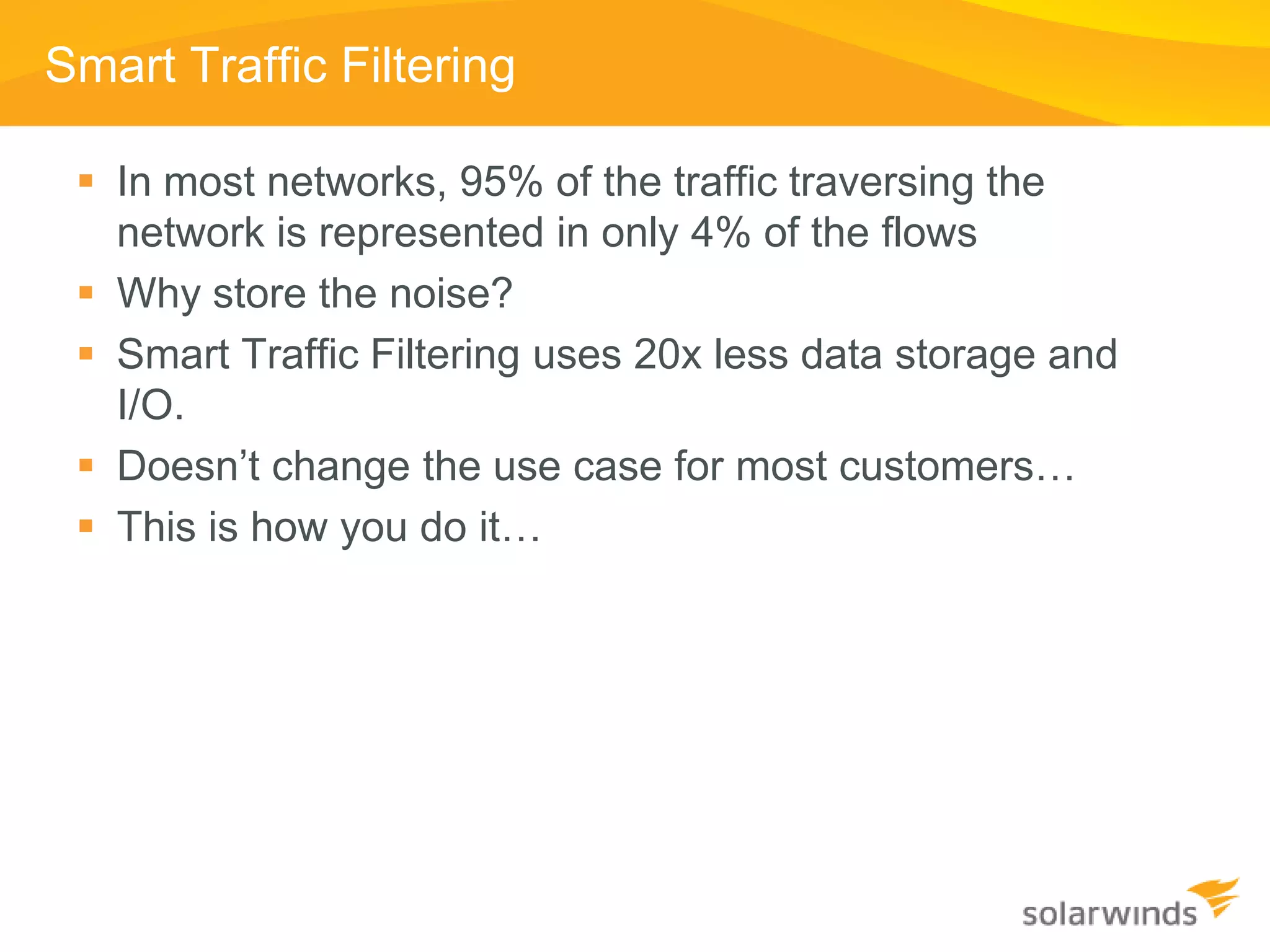 Smart Traffic Filtering

  In most networks, 95% of the traffic traversing the
   network is represented in only 4% of the flows
  Why store the noise?
  Smart Traffic Filtering uses 20x less data storage and
   I/O.
  Doesn’t change the use case for most customers…
  This is how you do it…
 