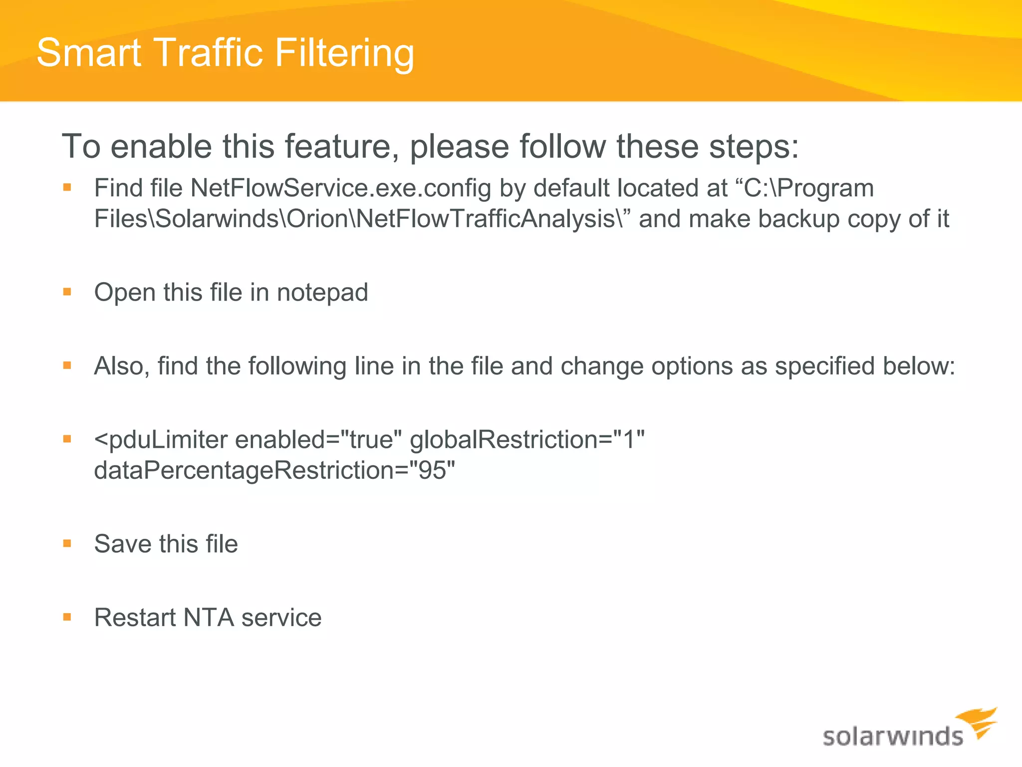 Smart Traffic Filtering

 To enable this feature, please follow these steps:
  Find file NetFlowService.exe.config by default located at “C:Program
   FilesSolarwindsOrionNetFlowTrafficAnalysis” and make backup copy of it

  Open this file in notepad

  Also, find the following line in the file and change options as specified below:

  <pduLimiter enabled="true" globalRestriction="1"
   dataPercentageRestriction="95"

  Save this file

  Restart NTA service
 
