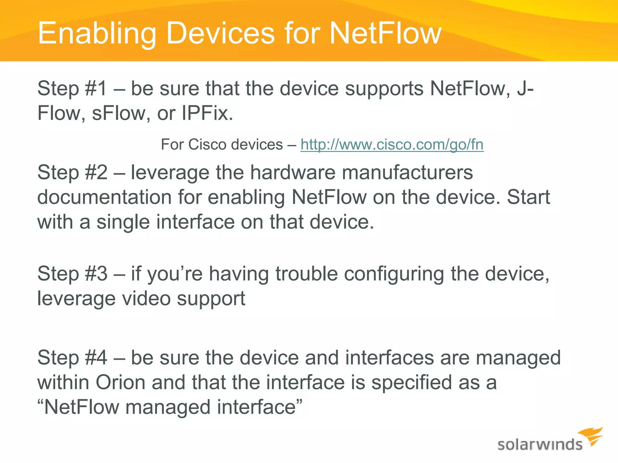 Enabling Devices for NetFlow
Step #1 – be sure that the device supports NetFlow, J-
Flow, sFlow, or IPFix.
             For Cisco devices – http://www.cisco.com/go/fn
Step #2 – leverage the hardware manufacturers
documentation for enabling NetFlow on the device. Start
with a single interface on that device.

Step #3 – if you’re having trouble configuring the device,
leverage video support

Step #4 – be sure the device and interfaces are managed
within Orion and that the interface is specified as a
“NetFlow managed interface”
 
