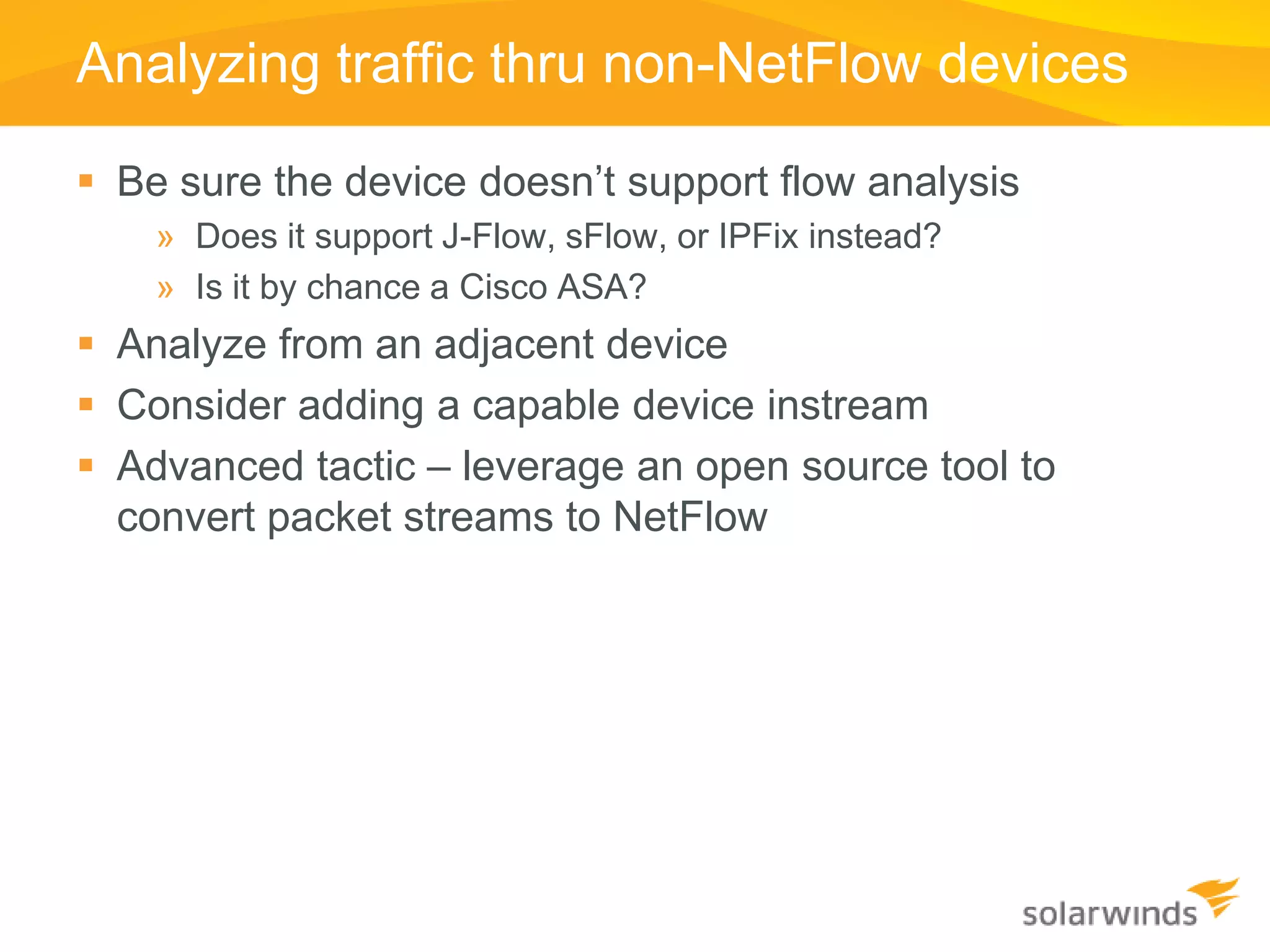 Analyzing traffic thru non-NetFlow devices

 Be sure the device doesn’t support flow analysis
    » Does it support J-Flow, sFlow, or IPFix instead?
    » Is it by chance a Cisco ASA?
 Analyze from an adjacent device
 Consider adding a capable device instream
 Advanced tactic – leverage an open source tool to
  convert packet streams to NetFlow
 