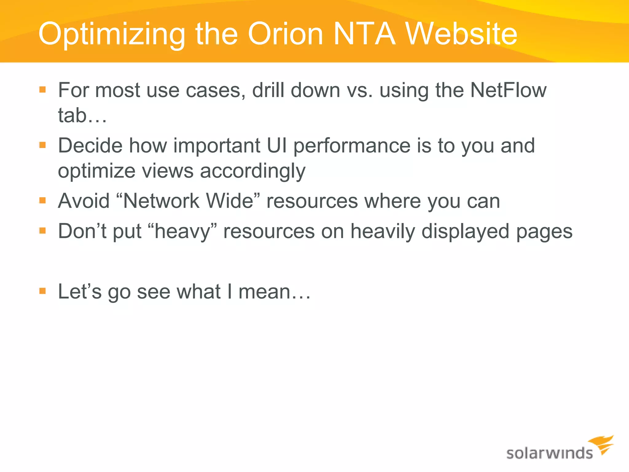 Optimizing the Orion NTA Website
 For most use cases, drill down vs. using the NetFlow
  tab…
 Decide how important UI performance is to you and
  optimize views accordingly
 Avoid “Network Wide” resources where you can
 Don’t put “heavy” resources on heavily displayed pages

 Let’s go see what I mean…
 
