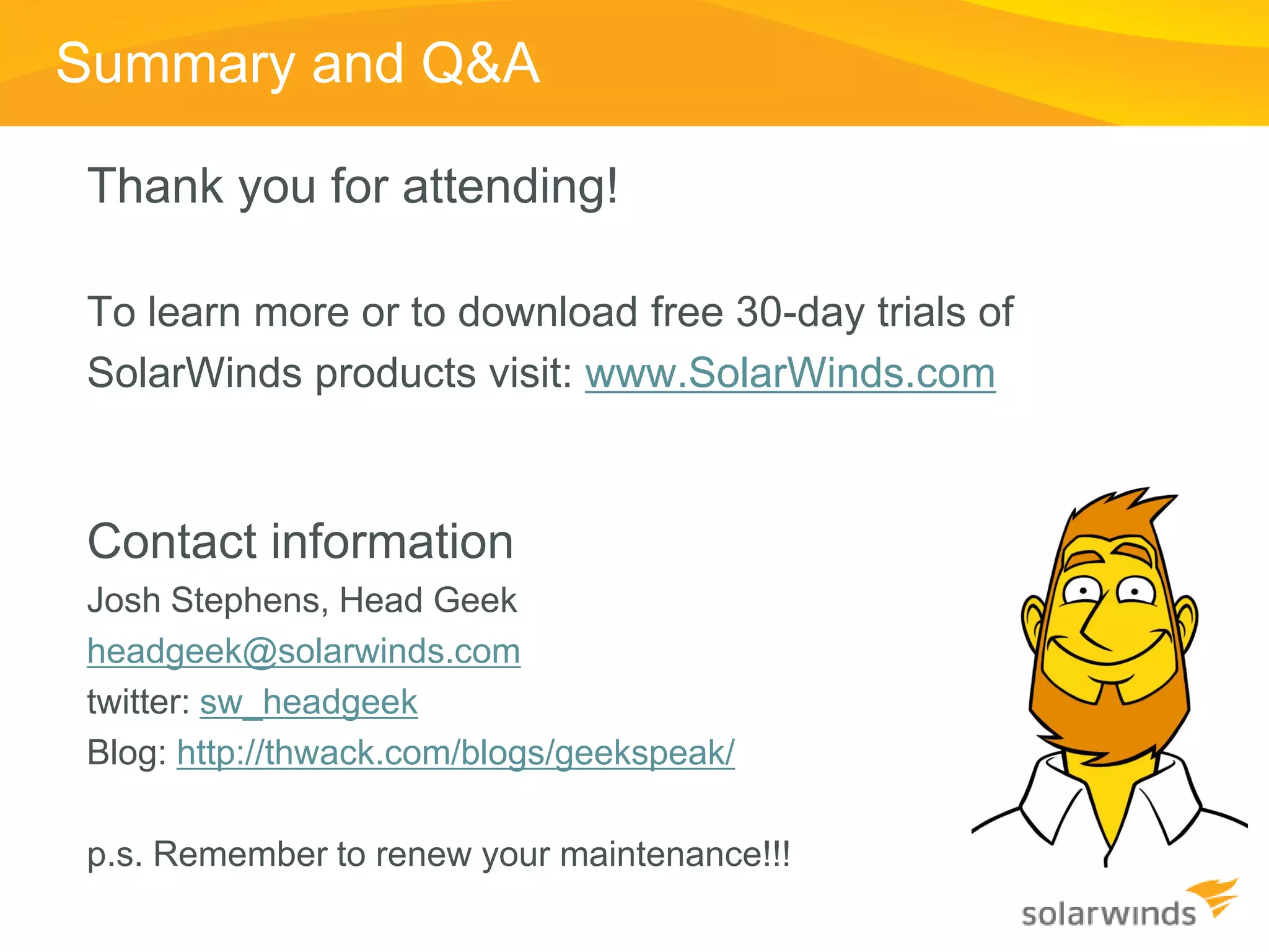 Summary and Q&A

Thank you for attending!

To learn more or to download free 30-day trials of
SolarWinds products visit: www.SolarWinds.com



Contact information
Josh Stephens, Head Geek
headgeek@solarwinds.com
twitter: sw_headgeek
Blog: http://thwack.com/blogs/geekspeak/

p.s. Remember to renew your maintenance!!!
 