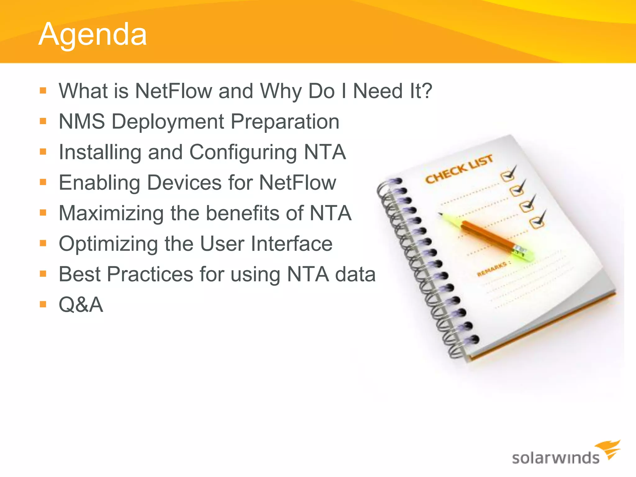 Agenda
   What is NetFlow and Why Do I Need It?
   NMS Deployment Preparation
   Installing and Configuring NTA
   Enabling Devices for NetFlow
   Maximizing the benefits of NTA
   Optimizing the User Interface
   Best Practices for using NTA data
   Q&A
 