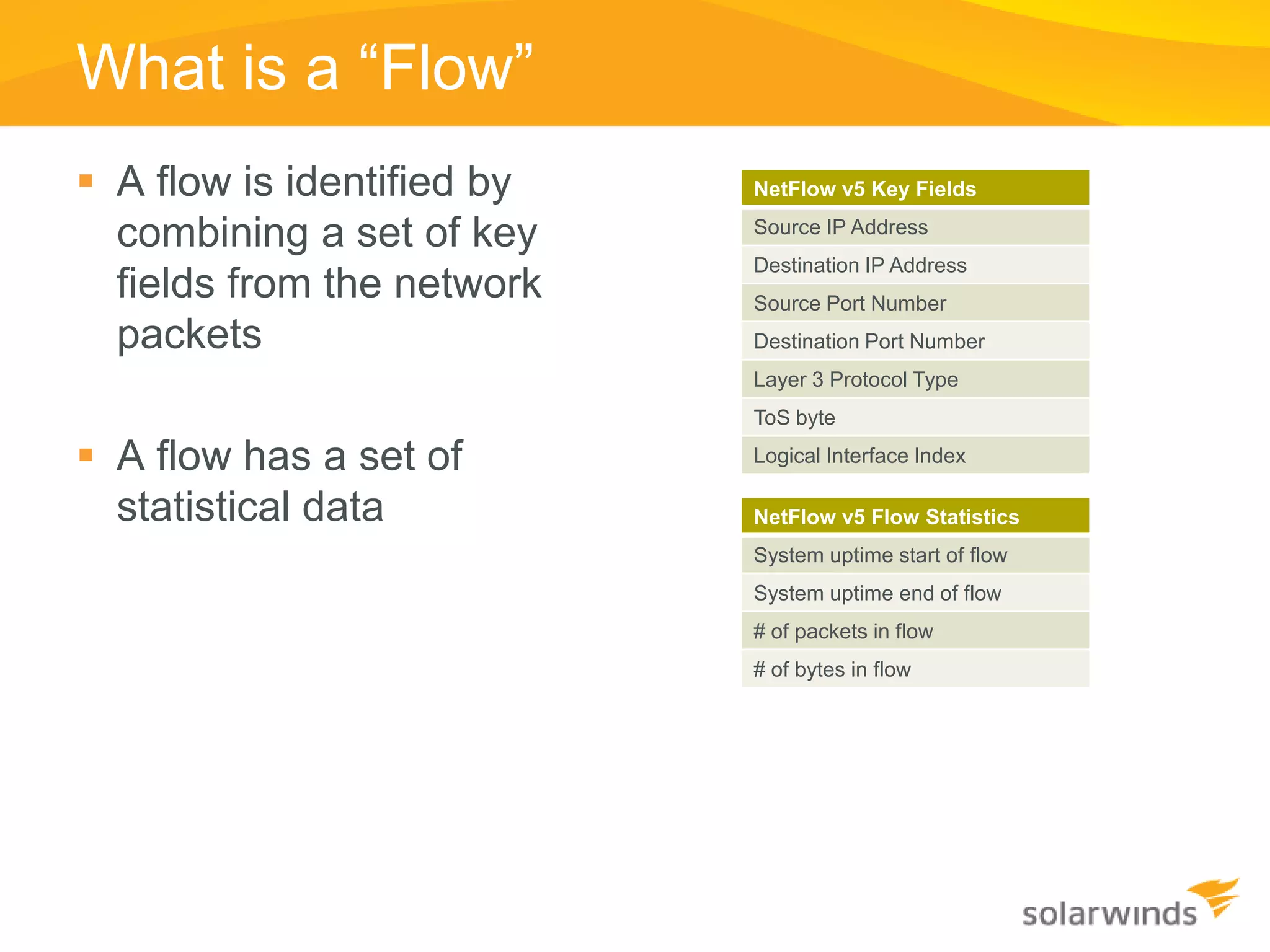 What is a “Flow”
 A flow is identified by   NetFlow v5 Key Fields

  combining a set of key    Source IP Address
                            Destination IP Address
  fields from the network   Source Port Number
  packets                   Destination Port Number
                            Layer 3 Protocol Type
                            ToS byte

 A flow has a set of       Logical Interface Index

  statistical data          NetFlow v5 Flow Statistics
                            System uptime start of flow
                            System uptime end of flow
                            # of packets in flow
                            # of bytes in flow
 