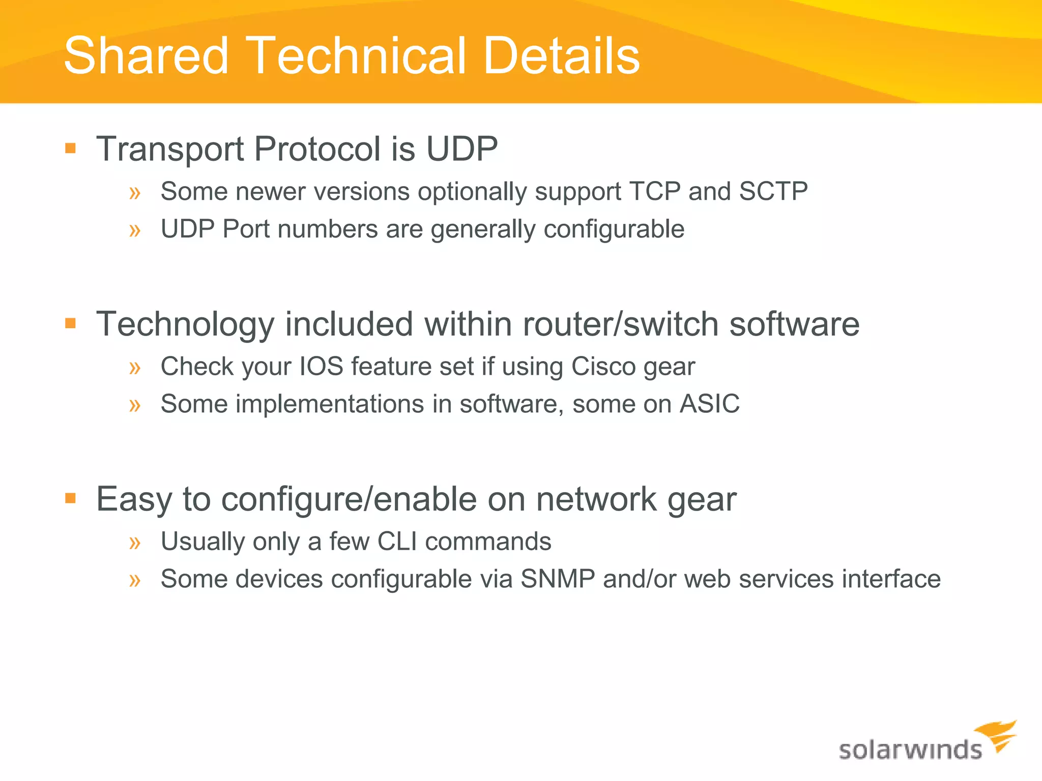 Shared Technical Details
 Transport Protocol is UDP
    » Some newer versions optionally support TCP and SCTP
    » UDP Port numbers are generally configurable


 Technology included within router/switch software
    » Check your IOS feature set if using Cisco gear
    » Some implementations in software, some on ASIC


 Easy to configure/enable on network gear
    » Usually only a few CLI commands
    » Some devices configurable via SNMP and/or web services interface
 