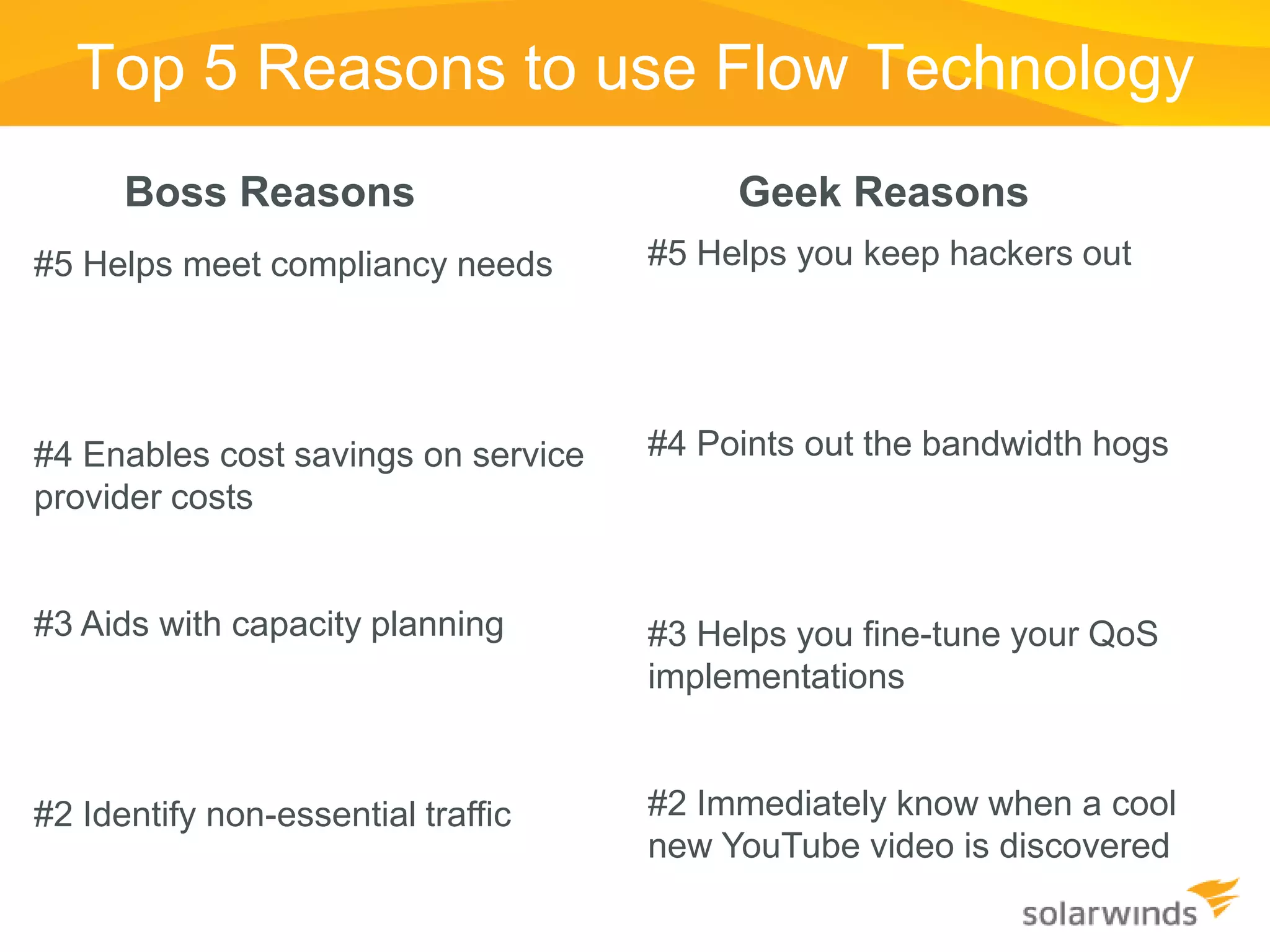 Top 5 Reasons to use Flow Technology
      Boss Reasons                        Geek Reasons
#5 Helps meet compliancy needs       #5 Helps you keep hackers out




#4 Enables cost savings on service   #4 Points out the bandwidth hogs
provider costs


#3 Aids with capacity planning       #3 Helps you fine-tune your QoS
                                     implementations


#2 Identify non-essential traffic    #2 Immediately know when a cool
                                     new YouTube video is discovered
 