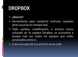  ¿Qué es?
 Herramienta para compartir archivos, carpetas
otros usuarios en tiempo real.
 Todo cambio, modificación, o archivo nuevo
colocado en la carpeta Dropbox se sincroniza a
tiempo real con todos los equipos que estén
conectados entre sí.
 Crea una copia de tus archivos en la nube
 