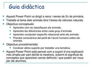 Guia didàctica Aquest Power Point va dirigit a nens i nenes de 2n de primària. Treballa el tema dels animals dins l’àreea de ciències naturals. Objectius conceptuals: Aprendre com es classifiquen els animals. Aprendre les diferències entre cada grup d’animals. Aprendre vocabulari específic relacionat amb els animals. Prendre consciència del perill de l’acció humana sobre els animals. Objectius procedimentals: Conèixer altres suports per treballar una temàtica. Aquest Power Point està pensat com a suport d’una explicació més àmplia per part del/de la mestre/a, aclarint el significat de conceptes que apareixen sense definició i que poden ser nous per als alumnes. 