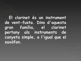El clarinet és un instrument de vent-fusta. Dins d'aquesta gran família, el clarinet pertany als instruments de canyeta simple, a l'igual que el saxòfon.  
