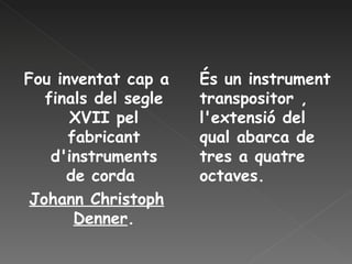 Fou inventat cap a finals del segle XVII pel fabricant d'instruments de corda  Johann Christoph Denner . És un instrument transpositor , l'extensió del qual abarca de tres a quatre octaves. 