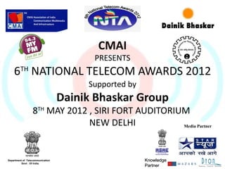 CMAI
                                        PRESENTS
    6TH NATIONAL TELECOM AWARDS 2012
                                       Supported by
                                  Dainik Bhaskar Group
                  8TH MAY 2012 , SIRI FORT AUDITORIUM
                               NEW DELHI            Media Partner




Department of Telecommunication                       Knowledge
          Govt . Of India.
                                                      Partner
 