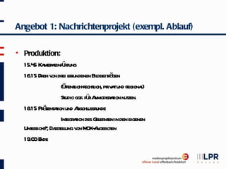 Angebot 1: Nachrichtenprojekt (exempl. Ablauf)

   Produktion:
    15.4 Ka a ü ung
        5 mer einf hr
    16.15 Dr v dr er               dbeit ä
            eh on ei fundenen Bil r gen
                  (ö l r l pr a und r
                    ffentich-echtich, iv t egiona)  l
                  St ggf. fü A
                    udio       r nmoder t nut
                                         aion zen.
      .15 ä aion
    18 Pr sent t und A ussr
                          bschl unde
                  Int aion des G er en in den eigenen
                     egr t        el nt
    Unt r ? Dast l v M A
       ericht , r elung on OK- ngebot    en
    19.0 E
        0 nde
 