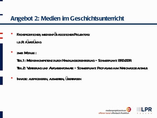 Angebot 2: Medien im Geschichtsunterricht

   F chspezifischer medienpä gogischerPr ekta
      a             ,        da          oj t g:
    i.d.R fü ü
         . nfst ndig
   zw M e :
       ei odul
    T 1: M
     eil edienkompet dur Ha ungsor ier – Schw punkt BR DDR
                     enz ch ndl      ient ung    er : D/
    T 2: V t
     eil eriefung und A benfor t – Schw punkt Pr ga im Naionasoziaismus
                       ufga   mae       er : opa nda     t l l
   Inhat a obier a eren, ü t a
        le: uspr en, usw t berr gen
 