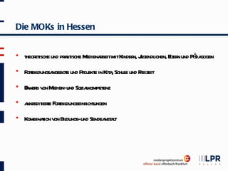 Die MOKs in Hessen


   t et und pr kt M
    heor ische a ische edienabeitmitKinder J
                             r                    ichen, Et n und Pä gogen
                                          n, ugendl       ler       da
   F t dungsa
     orbil    ngebot und Pr ekt in Kit , Schul und F eizeit
                    e      oj e      a       e      r
   Ew b v M
     r er on edien-und Soziakompet
                            l    enz
   a edit t F t dungseinr ungen
     kkr iere orbil       icht
   Kombinaion v Bil
           t on dungs-und Sendea at
                                nst l
 