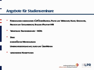 Angebote für Studienseminare

   F t dungen insbesonder fü F cherDeut Pol ik und W t ft Kunst G
     orbil                e rä         sch, it       irscha ,  , eschicht
                                                                        e,
    R igion und Sa ericht Biol (Pil mitHR
     el           chunt r , ogie ot         )
   V net St
     er zung: udienseminae – M
                         r OKs
   Ziele:
           ä
    eigenst ndige Mediennut
                          zung
    Unt r sgest lung mit dur und ü M
       ericht at           , ch   ber edien
   v schiedene Konzept
     er               ionen
 