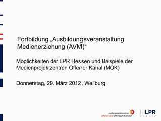 Fortbildung „Ausbildungsveranstaltung
Medienerziehung (AVM)“

Möglichkeiten der LPR Hessen und Beispiele der
Medienprojektzentren Offener Kanal (MOK)

Donnerstag, 29. März 2012, Weilburg
 