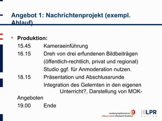 Angebot 1: Nachrichtenprojekt (exempl.
Ablauf)

   Produktion:
    15.45     Kameraeinführung
    16.15     Dreh von drei erfundenen Bildbeiträgen
              (öffentlich-rechtlich, privat und regional)
              Studio ggf. für Anmoderation nutzen.
    18.15     Präsentation und Abschlussrunde
              Integration des Gelernten in den eigenen
                      Unterricht?, Darstellung von MOK-
    Angeboten
    19.00     Ende
 