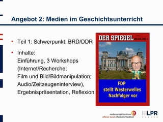 Angebot 2: Medien im Geschichtsunterricht


   Teil 1: Schwerpunkt: BRD/DDR
   Inhalte:
    Einführung, 3 Workshops
    (Internet/Recherche;
    Film und Bild/Bildmanipulation;
    Audio/Zeitzeugeninterview),
    Ergebnispräsentation, Reflexion
 