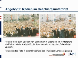 Angebot 2: Medien im Geschichtsunterricht




Reuters-Foto zum Besuch von Bill Clinton in Eisenach. Im Hintergrund
ein Plakat mit der Aufschrift: „Ihr habt auch in schlechten Zeiten fette
Backen.“
Retuschiertes Foto in einer Broschüre der Thüringer Landesregierung.
 