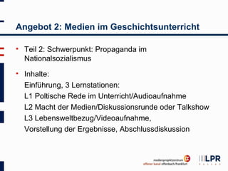 Angebot 2: Medien im Geschichtsunterricht

   Teil 2: Schwerpunkt: Propaganda im
    Nationalsozialismus
   Inhalte:
    Einführung, 3 Lernstationen:
    L1 Poltische Rede im Unterricht/Audioaufnahme
    L2 Macht der Medien/Diskussionsrunde oder Talkshow
    L3 Lebensweltbezug/Videoaufnahme,
    Vorstellung der Ergebnisse, Abschlussdiskussion
 
