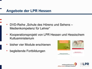 Angebote der LPR Hessen


   DVD-Reihe „Schule des Hörens und Sehens –
    Medienkompetenz für Lehrer“
   Kooperationsprojekt von LPR Hessen und Hessischem
    Kultusministerium
   bisher vier Module erschienen
   begleitende Fortbildungen
 