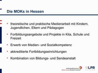 Die MOKs in Hessen


   theoretische und praktische Medienarbeit mit Kindern,
    Jugendlichen, Eltern und Pädagogen
   Fortbildungsangebote und Projekte in Kita, Schule und
    Freizeit
   Erwerb von Medien- und Sozialkompetenz
   akkreditierte Fortbildungseinrichtungen
   Kombination von Bildungs- und Sendeanstalt
 