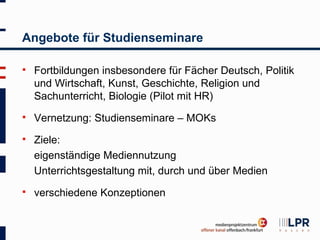 Angebote für Studienseminare

   Fortbildungen insbesondere für Fächer Deutsch, Politik
    und Wirtschaft, Kunst, Geschichte, Religion und
    Sachunterricht, Biologie (Pilot mit HR)
   Vernetzung: Studienseminare – MOKs
   Ziele:
    eigenständige Mediennutzung
    Unterrichtsgestaltung mit, durch und über Medien
   verschiedene Konzeptionen
 