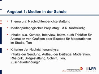 Angebot 1: Medien in der Schule

   Thema u.a. Nachrichtenberichterstattung
   Medienpädagogischer Projekttag: i.d.R. fünfstündig
   Inhalte: u.a. Kamera, Interview, bspw. auch Trickfilm für
    Animation von Grafiken oder Bluebox für Moderationen
    im Studio, Ton
   Kriterien der Nachrichtenanalyse:
    Inhalte der Sendung, Aufbau der Beiträge, Moderation,
    Rhetorik, Bildgestaltung, Schnitt, Ton,
    Zuschauerbindung?
 