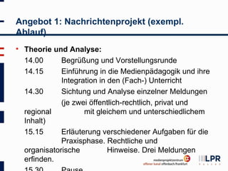 Angebot 1: Nachrichtenprojekt (exempl.
Ablauf)
   Theorie und Analyse:
    14.00      Begrüßung und Vorstellungsrunde
    14.15      Einführung in die Medienpädagogik und ihre
               Integration in den (Fach-) Unterricht
    14.30      Sichtung und Analyse einzelner Meldungen
               (je zwei öffentlich-rechtlich, privat und
    regional          mit gleichem und unterschiedlichem
    Inhalt)
    15.15      Erläuterung verschiedener Aufgaben für die
               Praxisphase. Rechtliche und
    organisatorische          Hinweise. Drei Meldungen
    erfinden.
 