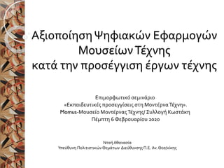 ΑξιοποίησηΨηφιακών Εφαρμογών
ΜουσείωνΤέχνης
κατά την προσέγγιση έργων τέχνης
Επιμορφωτικό σεμινάριο
«Εκπαιδευτικές προσεγγίσεις στη ΜοντέρναΤέχνη».
Momus-Μουσείο ΜοντέρναςΤέχνης/ Συλλογή Κωστάκη
Πέμπτη 6 Φεβρουαρίου 2020
ΝταήΑθανασία
Υπεύθυνη Πολιτιστικών Θεμάτων Διεύθυνσης Π.Ε. Αν. Θεσ/νίκης
 