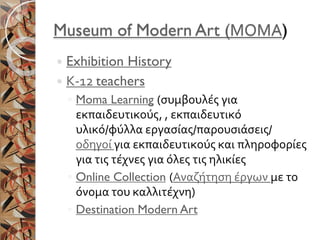 Museum of Modern Art (ΜΟΜΑ)
 Exhibition History
 Κ-12 teachers
◦ Moma Learning (συμβουλές για
εκπαιδευτικούς, , εκπαιδευτικό
υλικό/φύλλα εργασίας/παρουσιάσεις/
οδηγοί για εκπαιδευτικούς και πληροφορίες
για τις τέχνες για όλες τις ηλικίες
◦ Online Collection (Αναζήτηση έργων με το
όνομα του καλλιτέχνη)
◦ Destination Modern Art
 