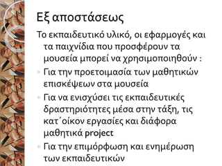 Εξ αποστάσεως
Το εκπαιδευτικό υλικό, οι εφαρμογές και
τα παιχνίδια που προσφέρουν τα
μουσεία μπορεί να χρησιμοποιηθούν :
 Για την προετοιμασία των μαθητικών
επισκέψεων στα μουσεία
 Για να ενισχύσει τις εκπαιδευτικές
δραστηριότητες μέσα στην τάξη, τις
κατ΄οίκον εργασίες και διάφορα
μαθητικά project
 Για την επιμόρφωση και ενημέρωση
των εκπαιδευτικών
 