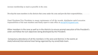 increase membership as much as possible in the zone.
Develop the team members in the districts that come under the zone and provide their responsibilities.
Zonal Presidents/Vice Presidents to ensure maintenance of all the records, distribution andof execution
responsibilities of the team members and finally report to state office at nta.up2023@gmail.com.
Other members in the zone as well as in the districts to ensure prompt execution of the President's
order and follow the tum objectives being developed by the President.
Compulsory attendance of all the members in the zone and districts in the events at
state/national/international level being organized by my zonal/state team.
 