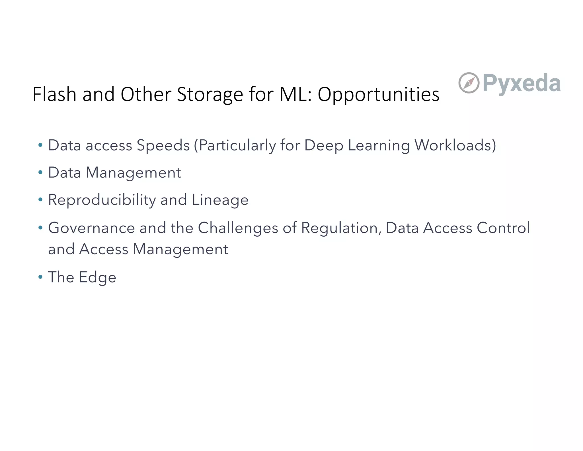 Flash and Other Storage for ML: Opportunities
• Data access Speeds (Particularly for Deep Learning Workloads)
• Data Management
• Reproducibility and Lineage
• Governance and the Challenges of Regulation, Data Access Control
and Access Management
• The Edge
 