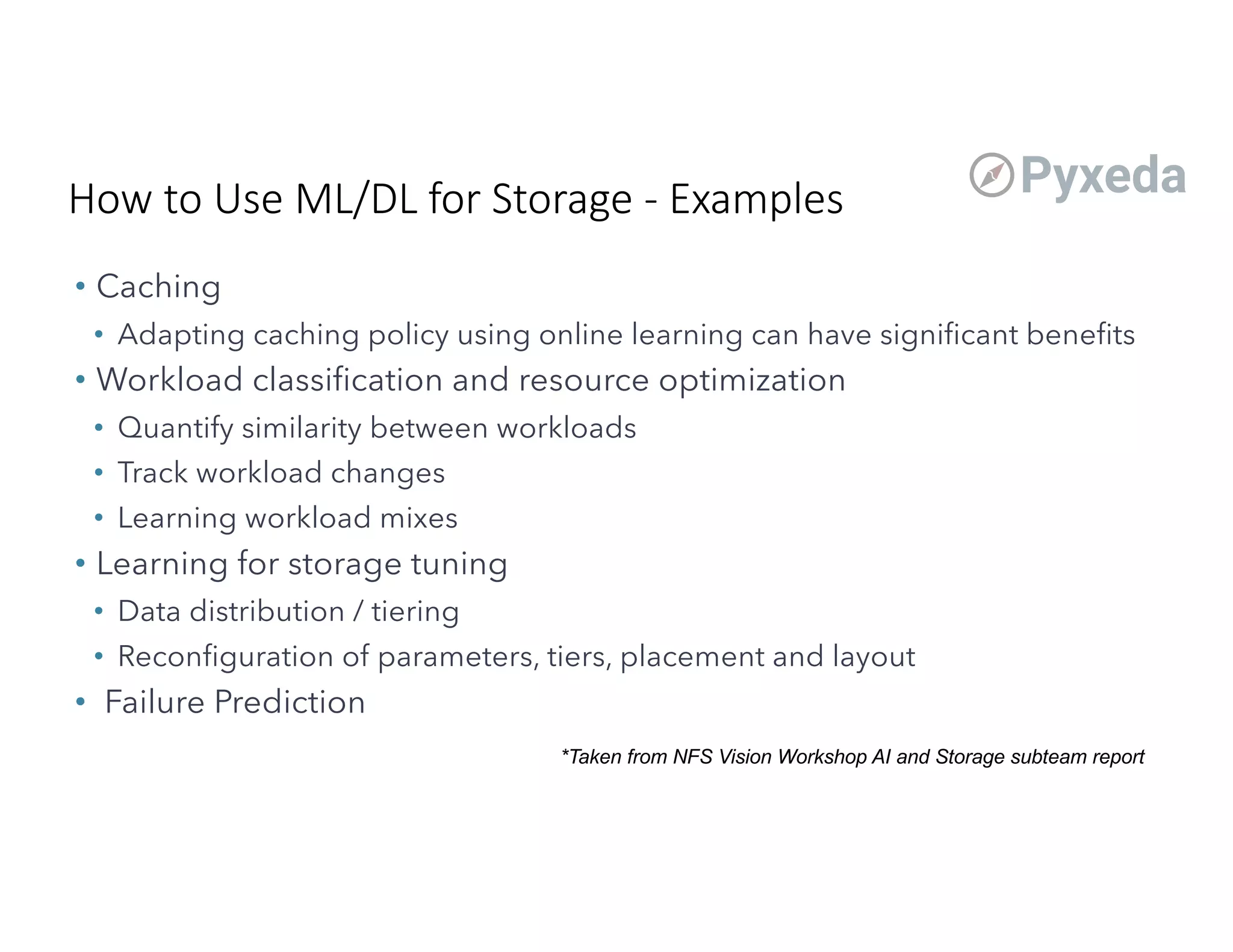 • Caching
• Adapting caching policy using online learning can have significant benefits
• Workload classification and resource optimization
• Quantify similarity between workloads
• Track workload changes
• Learning workload mixes
• Learning for storage tuning
• Data distribution / tiering
• Reconfiguration of parameters, tiers, placement and layout
• Failure Prediction
*Taken from NFS Vision Workshop AI and Storage subteam report
How to Use ML/DL for Storage - Examples
 