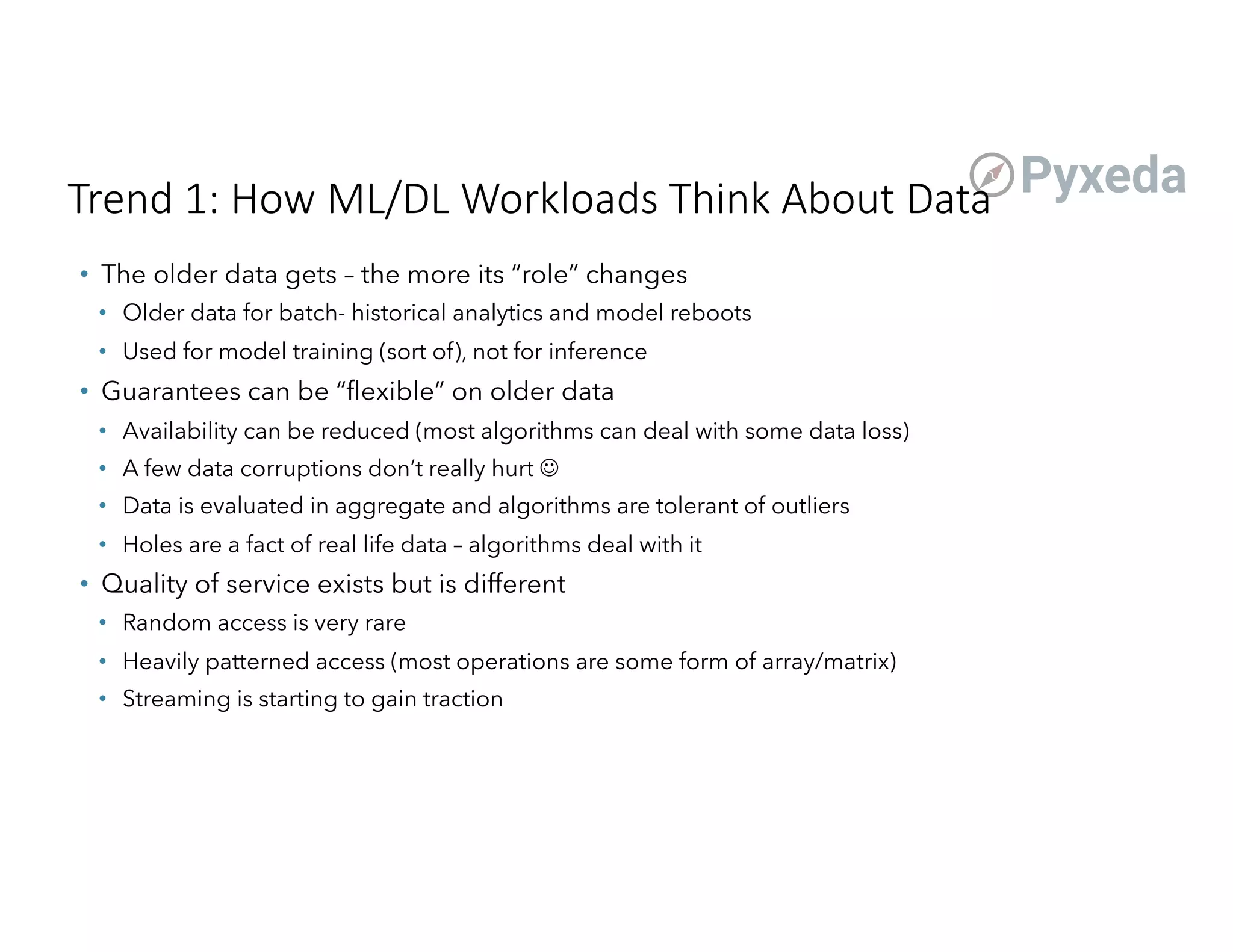 Trend 1: How ML/DL Workloads Think About Data
• The older data gets – the more its “role” changes
• Older data for batch- historical analytics and model reboots
• Used for model training (sort of), not for inference
• Guarantees can be “flexible” on older data
• Availability can be reduced (most algorithms can deal with some data loss)
• A few data corruptions don’t really hurt J
• Data is evaluated in aggregate and algorithms are tolerant of outliers
• Holes are a fact of real life data – algorithms deal with it
• Quality of service exists but is different
• Random access is very rare
• Heavily patterned access (most operations are some form of array/matrix)
• Streaming is starting to gain traction
 