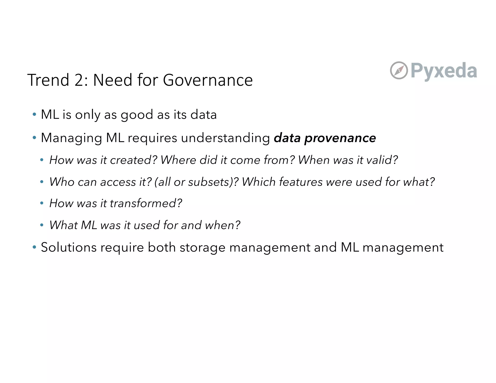 Trend 2: Need for Governance
• ML is only as good as its data
• Managing ML requires understanding data provenance
• How was it created? Where did it come from? When was it valid?
• Who can access it? (all or subsets)? Which features were used for what?
• How was it transformed?
• What ML was it used for and when?
• Solutions require both storage management and ML management
 