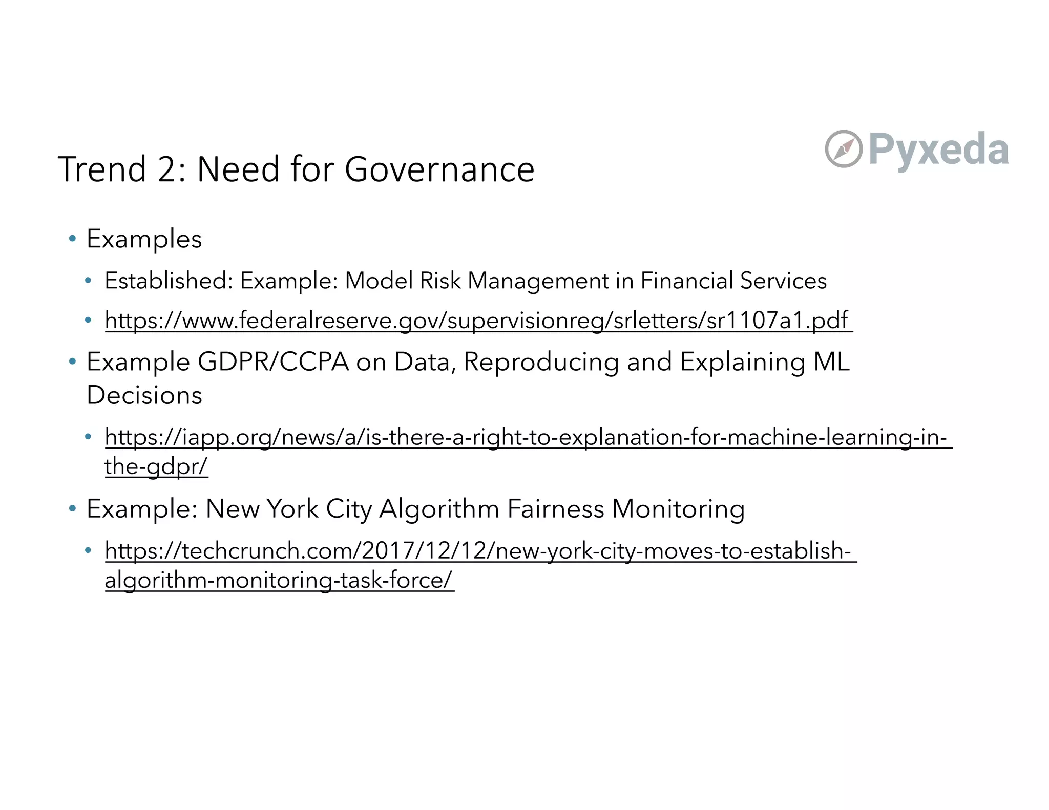 Trend 2: Need for Governance
• Examples
• Established: Example: Model Risk Management in Financial Services
• https://www.federalreserve.gov/supervisionreg/srletters/sr1107a1.pdf
• Example GDPR/CCPA on Data, Reproducing and Explaining ML
Decisions
• https://iapp.org/news/a/is-there-a-right-to-explanation-for-machine-learning-in-
the-gdpr/
• Example: New York City Algorithm Fairness Monitoring
• https://techcrunch.com/2017/12/12/new-york-city-moves-to-establish-
algorithm-monitoring-task-force/
 