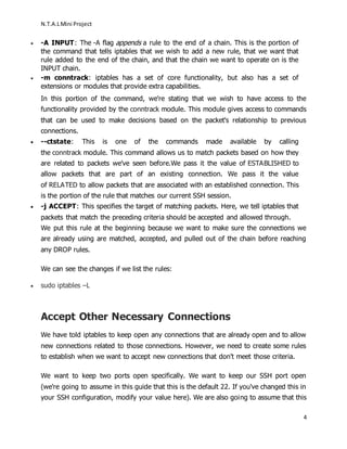 N.T.A.LMini Project
4
 -A INPUT: The -A flag appends a rule to the end of a chain. This is the portion of
the command that tells iptables that we wish to add a new rule, that we want that
rule added to the end of the chain, and that the chain we want to operate on is the
INPUT chain.
 -m conntrack: iptables has a set of core functionality, but also has a set of
extensions or modules that provide extra capabilities.
In this portion of the command, we're stating that we wish to have access to the
functionality provided by the conntrack module. This module gives access to commands
that can be used to make decisions based on the packet's relationship to previous
connections.
 --ctstate: This is one of the commands made available by calling
the conntrack module. This command allows us to match packets based on how they
are related to packets we've seen before.We pass it the value of ESTABLISHED to
allow packets that are part of an existing connection. We pass it the value
of RELATED to allow packets that are associated with an established connection. This
is the portion of the rule that matches our current SSH session.
 -j ACCEPT: This specifies the target of matching packets. Here, we tell iptables that
packets that match the preceding criteria should be accepted and allowed through.
We put this rule at the beginning because we want to make sure the connections we
are already using are matched, accepted, and pulled out of the chain before reaching
any DROP rules.
We can see the changes if we list the rules:
 sudo iptables –L
Accept Other Necessary Connections
We have told iptables to keep open any connections that are already open and to allow
new connections related to those connections. However, we need to create some rules
to establish when we want to accept new connections that don't meet those criteria.
We want to keep two ports open specifically. We want to keep our SSH port open
(we're going to assume in this guide that this is the default 22. If you've changed this in
your SSH configuration, modify your value here). We are also going to assume that this
 